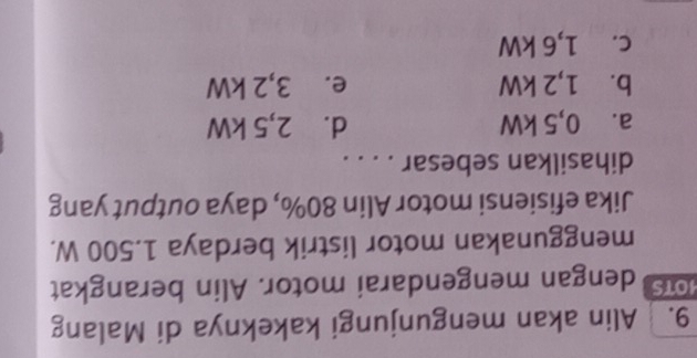 Alin akan mengunjungi kakeknya di Malang
1OTS dengan mengendarai motor. Alin berangkat
menggunakan motor listrik berdaya 1.500 W.
Jika efisiensi motor Alin 80%, daya output yang
dihasilkan sebesar . . . .
a.⩽ 0,5 kW d. 2,5 kW
b. 1,2 kW e. 3,2 kW
c. 1,6 kW