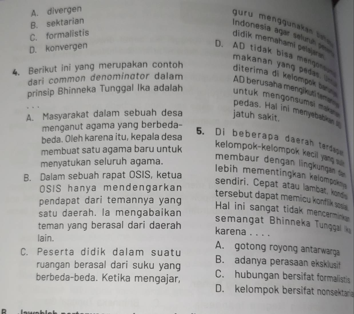 A. divergen
B. sektarian
r u m una a a r
C. formalistis
Indonesía agar selur peeer
didik memahami pelajara
D. konvergen
D. AD tidak bisa mengonsom
4. Berikut ini yang merupakan contoh
makanan yang pedas. Unt
dari common denominator dalam
diterima di kelompo brru 
A berusaha men i t ema 
prinsip Bhinneka Tunggal Ika adalah
u tuk mengonsums kann 
pedas. Hal ini menyebabkan
A. Masyarakat dalam sebuah desa jatuh sakit.
menganut agama yang berbeda-
beda. Oleh karena itu, kepala desa
5. Di beberapa daerah terdapa
membuat satu agama baru untuk
kelompok-kelompok kecil yang u .
menyatukan seluruh agama.
membaur dengan lingkungan dnn 
B. Dalam sebuah rapat OSIS, ketua
lebih mementingkan kelompokny 
sendiri. Cepat atau lambat, kondis
OSIS hanya mendengarkan
tersebut dapat memicu konflik sosia .
pendapat dari temannya yang
Hal ini sangat tidak mencerminka 
satu daerah. la mengabaikan
semangat Bhinneka Tunggal lka
teman yang berasal dari daerah
karena . . . .
lain.
A. gotong royong antarwarga
C. Peserta didik dalam suatu B. adanya perasaan eksklusif
ruangan berasal dari suku yang
berbeda-beda. Ketika mengajar,
C. hubungan bersifat formalistis
D. kelompok bersifat nonsektaria