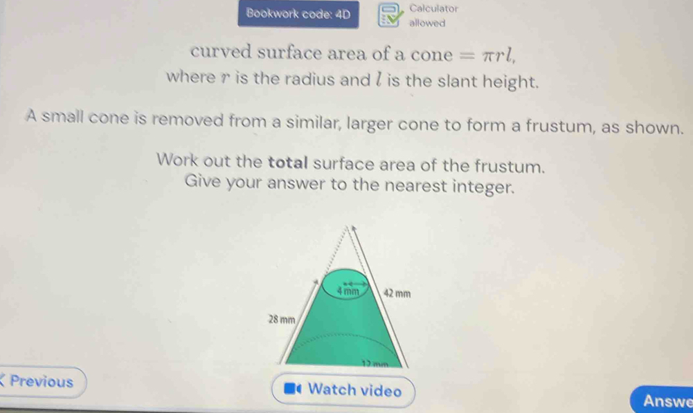 Calculator 
Bookwork code: 4D allowed 
curved surface area of a cone =π rl, 
where r is the radius and l is the slant height. 
A small cone is removed from a similar, larger cone to form a frustum, as shown. 
Work out the total surface area of the frustum. 
Give your answer to the nearest integer. 
a Previous Watch video Answe