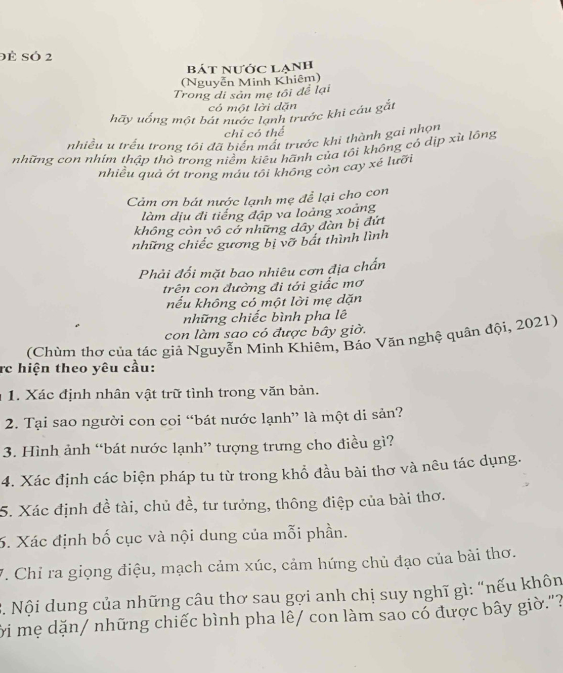 Đé Só 2
bát nước lạnh
(Nguyễn Minh Khiêm)
Trong di sản mẹ tôi đề lại
có một lời dặn
hãy uống một bát nước lạnh trước khi cáu gắt
chỉ có thể
nhiều u trếu trong tôi đã biến mất trước khi thành gai nhọn
những con nhím thập thò trong niềm kiêu hãnh của tôi không có dịp xù lông
nhiều quả ớt trong máu tôi không còn cay xé lưỡi
Cảm ơn bát nước lạnh mẹ để lại cho con
làm dịu đi tiếng đập va loảng xoảng
không còn vô cở những dây đàn bị đứt
những chiếc gương bị vỡ bất thình lình
Phải đối mặt bao nhiêu cơn địa chấn
trên con đường đi tới giấc mơ
nếu không có một lời mẹ dặn
những chiếc bình pha lê
con làm sao có được bây giờ.
(Chùm thơ của tác giả Nguyễn Minh Khiêm, Báo Văn nghệ quân đội, 2021)
rc hiện theo yêu cầu:
1. Xác định nhân vật trữ tình trong văn bản.
2. Tại sao người con coi “bát nước lạnh” là một di sản?
3. Hình ảnh “bát nước lạnh” tượng trưng cho điều gì?
4. Xác định các biện pháp tu từ trong khổ đầu bài thơ và nêu tác dụng.
5. Xác định đề tài, chủ đề, tư tưởng, thông điệp của bài thơ.
6. Xác định bố cục và nội dung của mỗi phần.
V. Chỉ ra giọng điệu, mạch cảm xúc, cảm hứng chủ đạo của bài thơ.
3. Nội dung của những câu thơ sau gợi anh chị suy nghĩ gì: “nếu khôn
ời mẹ dặn/ những chiếc bình pha lê/ con làm sao có được bây giờ."?