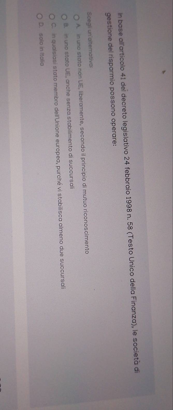 In base allarticolo 41 deí decreto legislativo 24 febbraio 1998 n. 58 (Testo Unico della Finanza), le società di
gestione del risparmio possono operare:
Scegli un'alternativa:
A. in uno stato non UE, liberamente, secondo il principio di mutuo riconoscimento
B. in uno stato UE, anche senza stabilimento di succursali
C. in qualsiasi stato membro dell'Unione europea, purché vi stabilisca almeno due succursali
D. solo in Italia