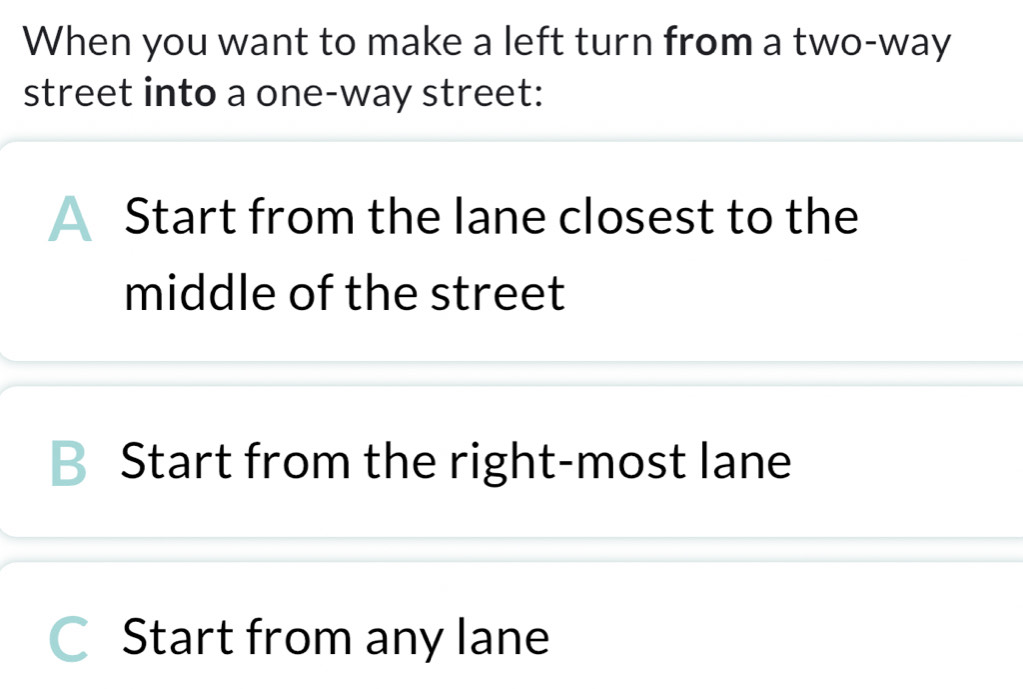 When you want to make a left turn from a two-way
street into a one-way street:
Start from the lane closest to the
middle of the street
B Start from the right-most lane
Start from any lane