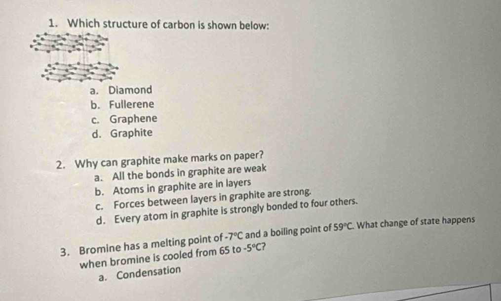 Which structure of carbon is shown below:
a. Diamond
b. Fullerene
c. Graphene
d. Graphite
2. Why can graphite make marks on paper?
a. All the bonds in graphite are weak
b. Atoms in graphite are in layers
c. Forces between layers in graphite are strong.
d. Every atom in graphite is strongly bonded to four others.
3. Bromine has a melting point of -7°C and a boiling point of 59°C What change of state happens
when bromine is cooled from 65 to -5°C ?
a. Condensation