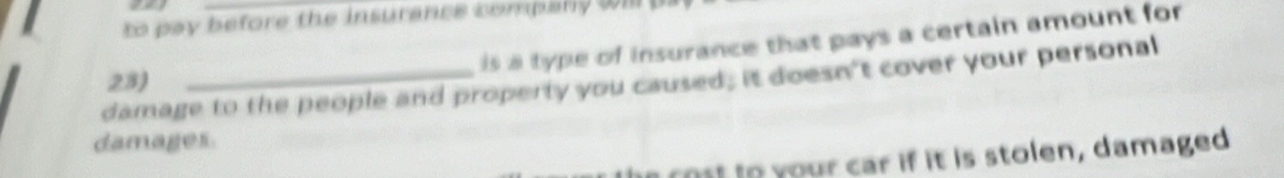 to pay before the insurance company will 
is a type of insurance that pays a certain amount for 
damage to the people and property you caused; it doesn't cover your personal 23) 
damages. 
a cost to your car if it is stolen, damaged