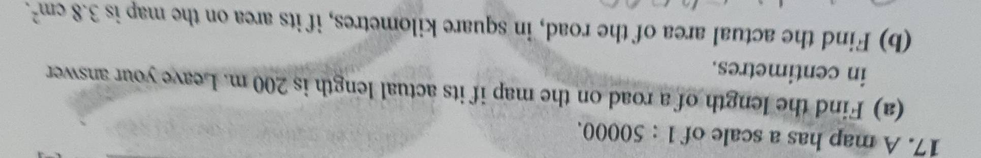A map has a scale of 1:50000. 
(a) Find the length of a road on the map if its actual length is 200 m. Leave your answer 
in centimetres. 
(b) Find the actual area of the road, in square kilometres, if its area on the map is 3.8cm^2.