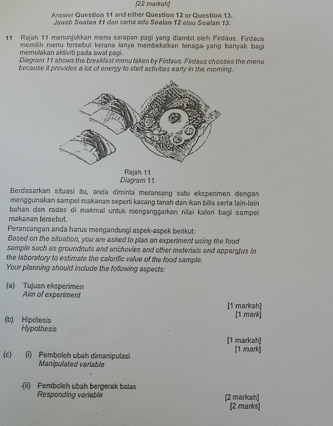 [22 markah] 
Answer Question 11 and eilher Question 12 or Question 13. 
Jawab Soalan 11 dan sama ada Soalan 12 atau Soalan 13. 
11 Rajah 11 menunjukkan menu sarapan pagi yang diambil oleh Firdäus. Firdaus 
memilih menu tersebut kerana ianya membekalkan tenaga yang banyak bagi 
memulakan aktiviti pada awal pagi. 
Diagram 11 shows the breakfast menu taken by Firdaus. Firdaus chooses the menu 
because it provides a lot of energy to start activities early in the morning. 
Rajah 11 
Diagram 11 
Berdasarkan situasi itu, anda diminta merancang satu eksperimen dengan 
menggunakan sampel makanan seperti kacang tanah dan ikan bilis serta lain-lain 
bahan dan radas di makmal untuk menganggarkan nilai kalori bagi sampel 
makanan tersebut. 
Perancangan anda harus mengandungi aspek-aspek berikut: 
Based on the situation, you are asked to plan an experiment using the food 
sample such as groundnuts and anchovies and other materials and apparatus in 
the laboratory to estimate the calorific value of the food sample. 
Your planning should include the following aspects: 
(a) Tujuan eksperimen 
Aim of experiment 
[1 markah] 
[1 mark] 
(b) Hipotesis 
Hypothesis 
[1 markah] 
[1 mark] 
(c) (i) Pemboleh ubah dimanipulasi 
Manipulated variable 
(ii) Pemboleh ubah bergerak balas 
Responding variable 
[2 markah] 
[2 marks]