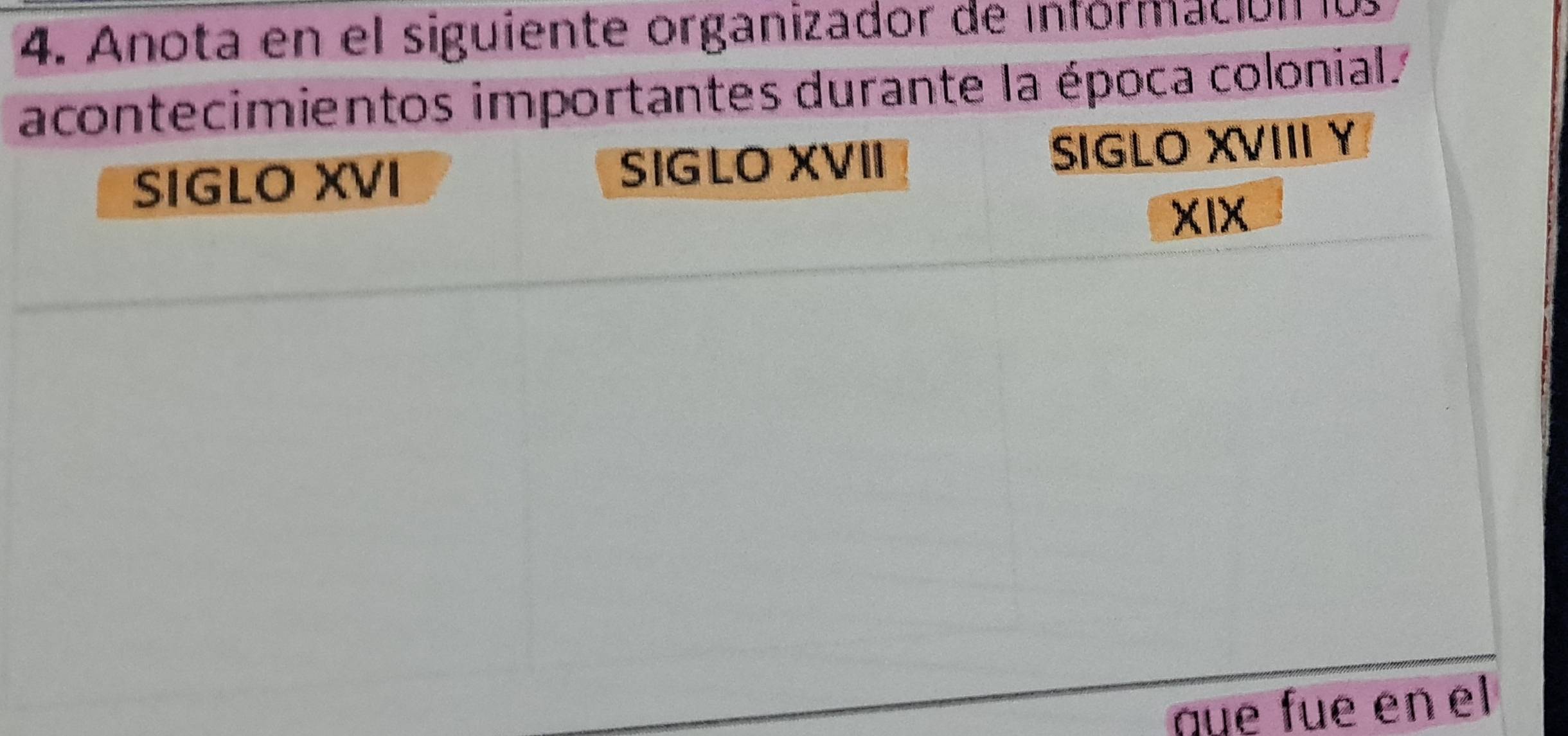 Anota en el siguiente organizador de información lu 
acontecimientos importantes durante la época colonial. 
SIGLO XVI SIGLO XVII SIGLO XVIII Y 
XIX 
qüe füe en el