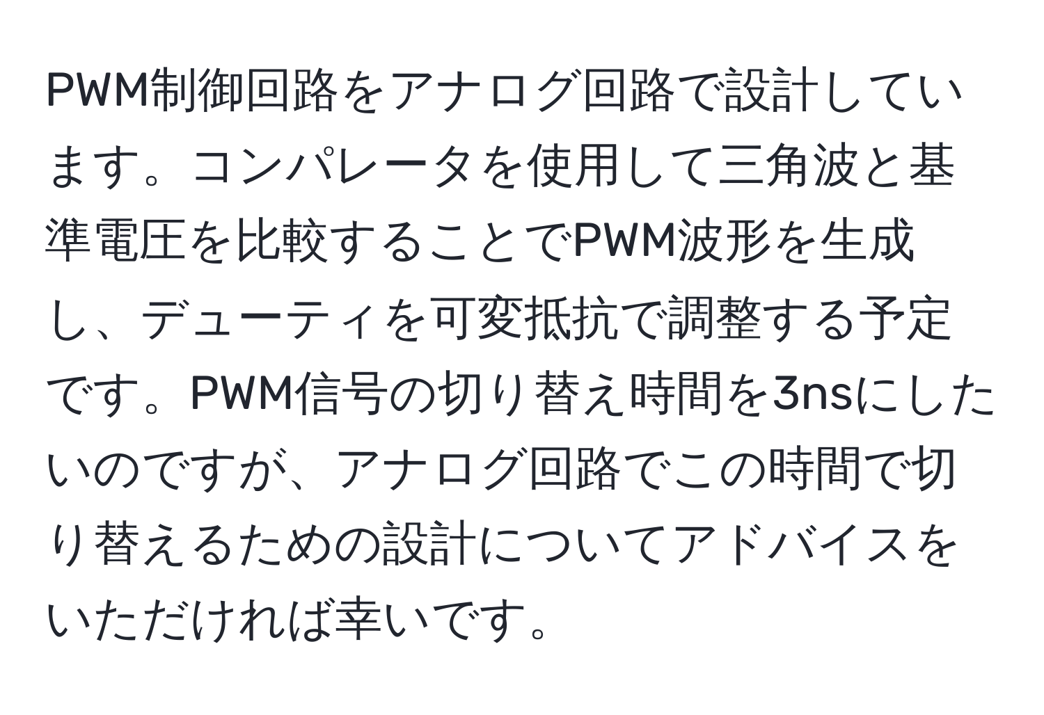 PWM制御回路をアナログ回路で設計しています。コンパレータを使用して三角波と基準電圧を比較することでPWM波形を生成し、デューティを可変抵抗で調整する予定です。PWM信号の切り替え時間を3nsにしたいのですが、アナログ回路でこの時間で切り替えるための設計についてアドバイスをいただければ幸いです。