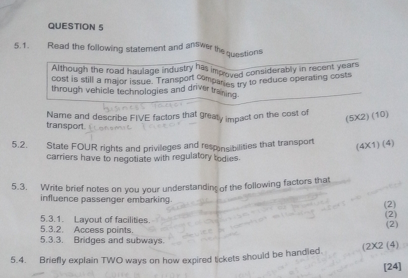 Read the following statement and answer the questions 
Although the road haulage industry has improved considerably in recent years
cost is still a major issue. Transport comparies try to reduce operating costs 
through vehicle technologies and driver training 
Name and describe FIVE factors that greaty impact on the cost of 
(5X2) (10) 
transport. 
5.2. State FOUR rights and privileges and responsibilities that transport 
(4X1) (4) 
carriers have to negotiate with regulatory todies. 
5.3. Write brief notes on you your understanding of the following factors that 
influence passenger embarking. (2) 
5.3.1. Layout of facilities. (2) 
5.3.2. Access points. 
(2) 
5.3.3. Bridges and subways. 
5.4. Briefly explain TWO ways on how expired tickets should be handled (2X2 (4) 
[24]