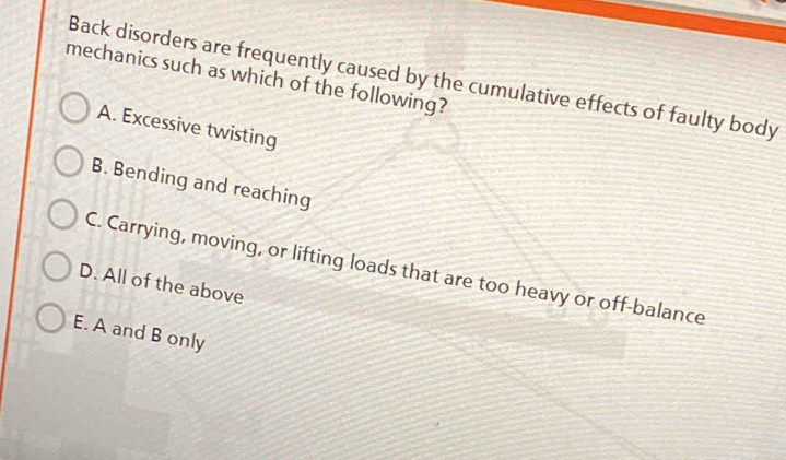 Back disorders are frequently caused by the cumulative effects of faulty body
mechanics such as which of the following?
A. Excessive twisting
B. Bending and reaching
C. Carrying, moving, or lifting loads that are too heavy or off-balance
D. All of the above
E. A and B only