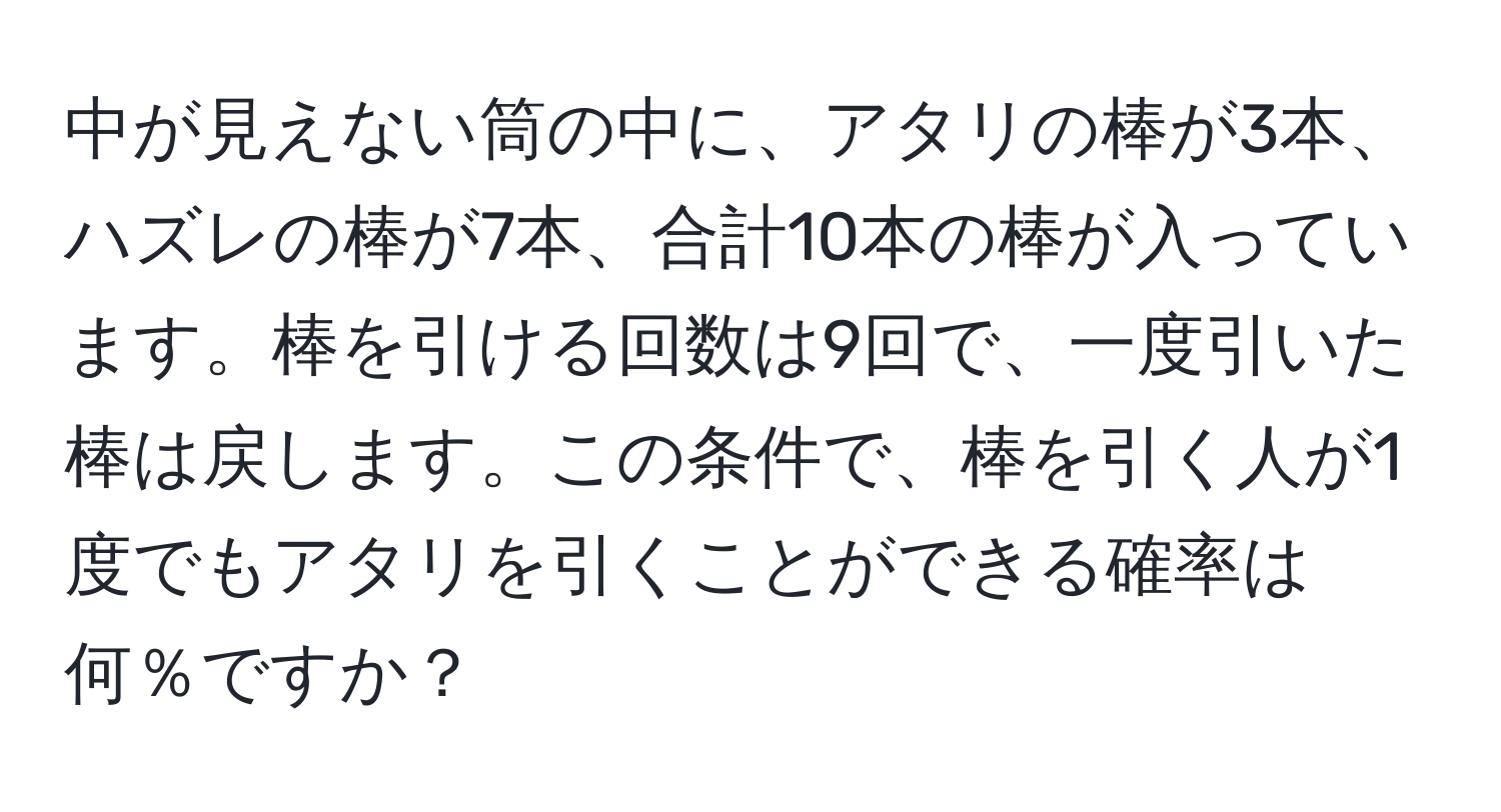 中が見えない筒の中に、アタリの棒が3本、ハズレの棒が7本、合計10本の棒が入っています。棒を引ける回数は9回で、一度引いた棒は戻します。この条件で、棒を引く人が1度でもアタリを引くことができる確率は何％ですか？