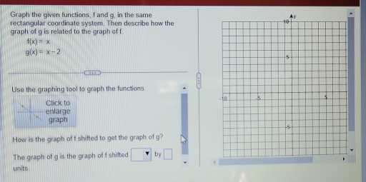 Graph the given functions, f and q, in the same 
rectangular coordinate system. Then describe how the 
graph of g is related to the graph of f
f(x)=x
g(x)=x-2
Use the graphing tool to graph the functions. 
Click to 
enlarge 
graph 
How is the graph of f shifted to get the graph of g? 
The graph of g is the graph of f shifted . by □ 
units .