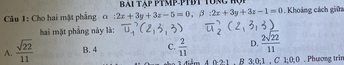 BAI TẠP PTMP-PTĐT TÔNG HọP
Câu 1: Cho hai mặt phẳng α : 2x+3y+3z-5=0, beta :2x+3y+3z-1=0. Khoảng cách giữa
hai mặt phẳng này là:
A.  sqrt(22)/11 
C.
B. 4  2/11 
D.  2sqrt(22)/11 
3 diểm A 0; 2; 1 , B 3; 0; 1 , C 1; 0; 0. Phương trìn