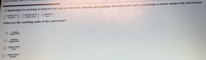 Gco Math Scm
A landscaper is working to improve the rate at which the company mowr lawns. The landscaper uses a conversion to better analyze this information.
( npountint/mineinst )· ( nptentertents/n endpmatrix · beginpmatrix frac nd)· ( ntimter/lamidie endpmatrix 
What are the resulting units of the conversion?
 hem/ag 
 sinters/spusertind 
frac spast
frac spasofards frac sec ir