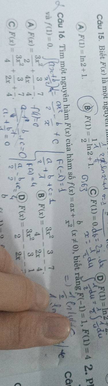 D F(1)=ln 27
Câu 15. Biết F(x) là một nguyen
A F(1)=ln 2+1.
B F(1)= 1/2 ln 2+1. C F(1)=0.0
Câu 16. Tìm một nguyên hàm F(x) của hàm số f(x)=ax+ b/x^2 (x!= 0) , biết rằng F(-1)=1, F(1)=4 2. P
Câ
và f(1)=0.
A F(x)= 3x^2/2 + 3/4x - 7/4 .
B F(x)= 3x^2/4 - 3/2x - 7/4 .
C F(x)= 3x^2/4 + 3/2x + 7/4 .
D F(x)= 3x^2/2 - 3/2x -frac 1