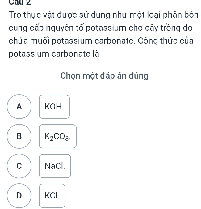 Cau 2
Tro thực vật được sử dụng như một loại phân bón
cung cấp nguyên tố potassium cho cây trồng do
chứa muối potassium carbonate. Công thức của
potassium carbonate là
Chọn một đáp án đúng
A KOH.
B K_2CO_3.
C NaCl.
D KCl.