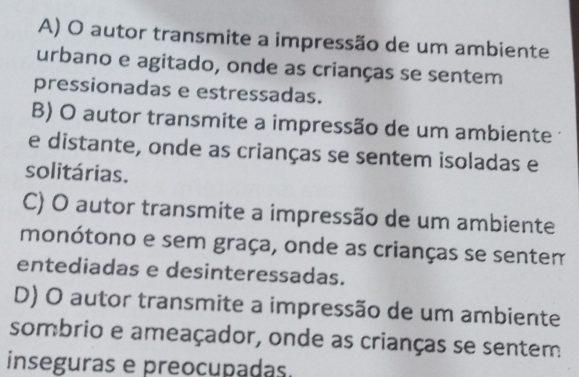 A) O autor transmite a impressão de um ambiente
urbano e agitado, onde as crianças se sentem
pressionadas e estressadas.
B) O autor transmite a impressão de um ambiente 
e distante, onde as crianças se sentem isoladas e
solitárias.
C) O autor transmite a impressão de um ambiente
monótono e sem graça, onde as crianças se sentem
entediadas e desinteressadas.
D) O autor transmite a impressão de um ambiente
sombrio e ameaçador, onde as crianças se sentem
inseguras e preocupadas.