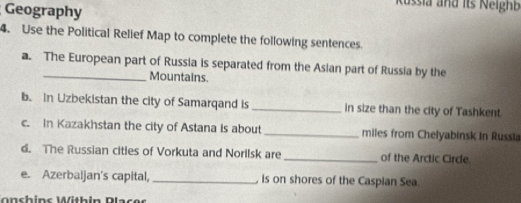 Geography 
Russia and its Neighb 
4. Use the Political Relief Map to complete the following sentences. 
a. The European part of Russia is separated from the Asian part of Russia by the 
Mountains. 
b. In Uzbekistan the city of Samarqand is _in size than the city of Tashkent. 
c. In Kazakhstan the city of Astana is about_ miles from Chelyabinsk in Russia 
d. The Russian cities of Vorkuta and Norilsk are _of the Arctic Circle. 
e. Azerbaijan's capital, _ is on shores of the Caspian Sea. 
onchins Within Places