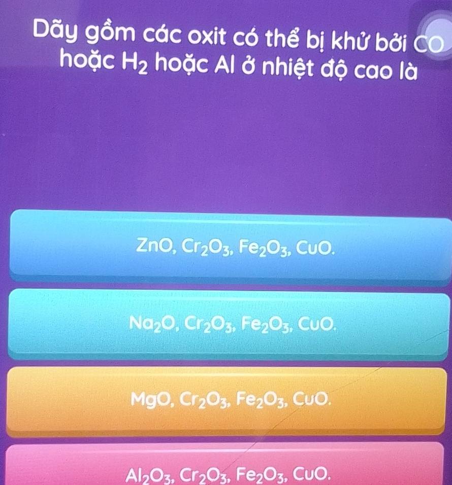 Dãy gồm các oxit có thể bị khử bởi C
hoặc H_2 hoặc Al ở nhiệt độ cao là
ZnO, Cr_2O_3, Fe_2O_3,CuO.
Na_2O, Cr_2O_3, Fe_2O_3, CuO,
MgO, Cr_2O_3, Fe_2O_3, CuO.
Al_2O_3, Cr_2O_3, Fe_2O_3,CuO.