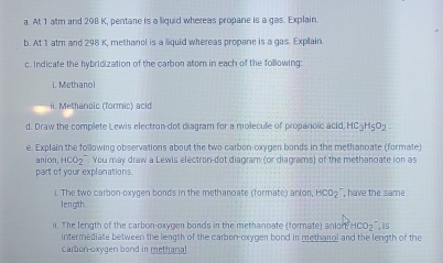 At 1 atm and 298 K, pentare is a liquid whereas propane is a gas. Explain 
b. At 1 atm and 298 K, methanol is a liquid whereas propane is a gas. Explain 
c. Indicate the hybridization of the carbon atom in each of the following: 
i. Methano 
ii. Methanoic (formic) acid 
d. Draw the complete Lewis electron dot diagram for a molecule of proparoic acid, HC3H5O2. 
e. Explain the following observations about the two carbon-oxyger bonds in the methanoate (formate) 
anion, HCO_2. You may draw a Lewis electron-dot diagram (or diagrams) of the methanoate ion as 
part of your explanations. 
i. The two carbon-oxygen bonds in the methanoate (formate) anion, HCO_2 , have the same 
length 
ii. The length of the carbon-oxygen bonds in the methanoate (formate) anio 1fHCO_2 is 
intermediate between the length of the carbon-oxygen bond in metharol and the length of the 
carbon-oxygen bond in methana