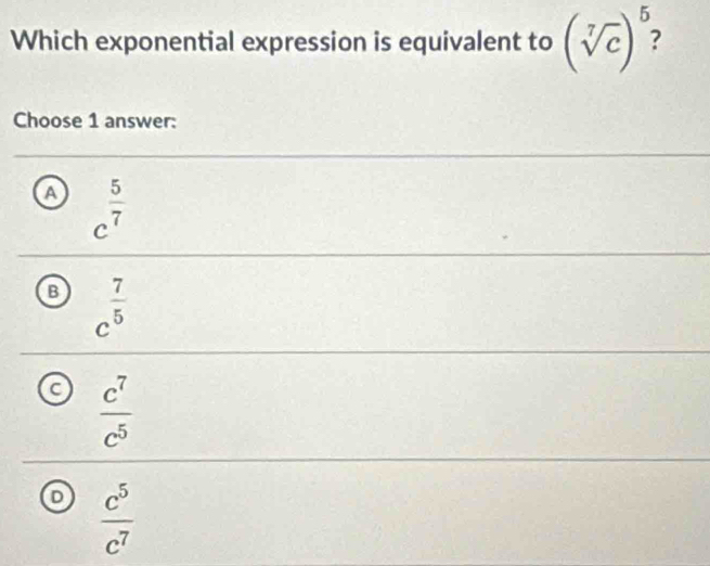 Which exponential expression is equivalent to (sqrt[7](c))^5 : 
Choose 1 answer:
A c^(frac 5)7
B c^(frac 7)5
C  c^7/c^5 
 c^5/c^7 