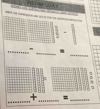 WEDNESDAY 
ADDING AND SUBTRACTING DECIMALS USING MODELS 
WRITE THE EXPRESSION AND SOLVE FOR THE ADDITION/SUBTRACTION 
- 
_ 
_ 
_- = 
_ 
_ 
+ _=_