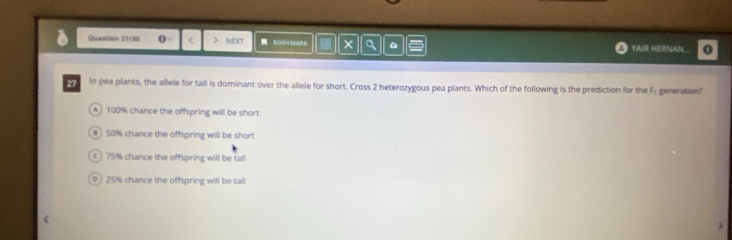 Question 27/30 0 > NEXT SOOKMA × a YAIR HERNAN.. 0
27 In pea plants, the allele for tall is dominant over the allele for short. Cross 2 heterozygous pea plants. Which of the following is the prediction for the F- generation?
A 100% chance the offspring will be short
# 50% chance the offspring will be short
) 75% chance the offspring will be tall
0 25% chance the offspring will be tall