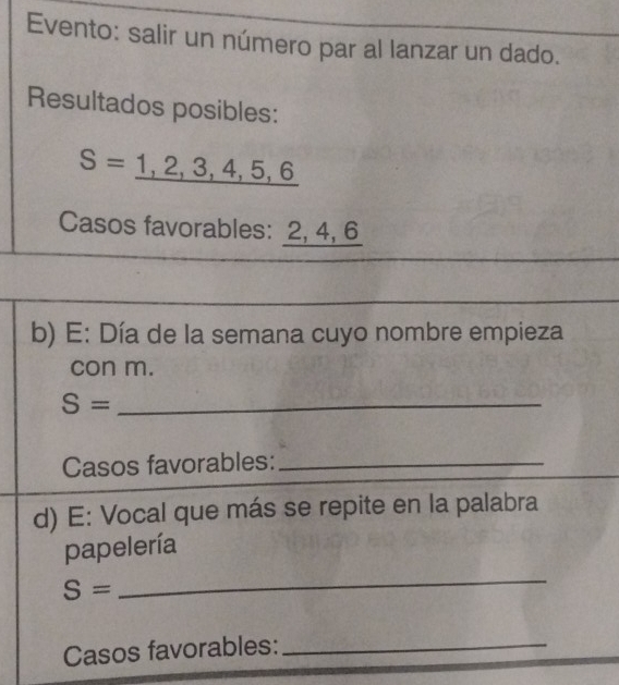 Evento: salir un número par al lanzar un dado. 
Resultados posibles:
S=_ 1,2,3,4,5,6
Casos favorables: 2, 4, 6
b) E: Día de la semana cuyo nombre empieza 
con m.
S= _ 
Casos favorables:_ 
d) E: Vocal que más se repite en la palabra 
papelería
S=
_ 
Casos favorables:_