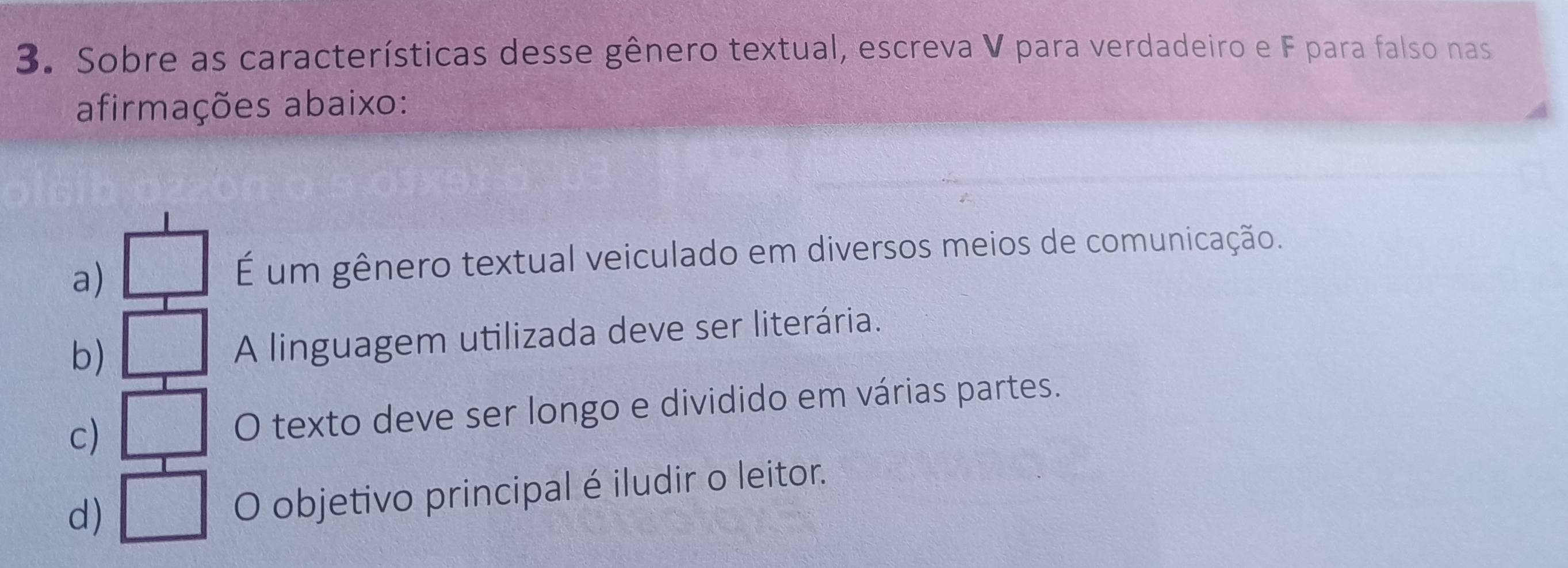 Sobre as características desse gênero textual, escreva V para verdadeiro e F para falso nas
afirmações abaixo:
a)
É um gênero textual veiculado em diversos meios de comunicação.
b)
A linguagem utilizada deve ser literária.
c) O texto deve ser longo e dividido em várias partes.
d)
O objetivo principal é iludir o leitor.