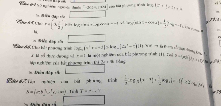 Diện đấp số: 
vi k 
Câu 64.Số nghiệm nguyên thuộc [-2024;2024]cia bất phương trình log _2(2^x+1)>2+x là 
Điền đáp số: 
73.Bi 
Câu 65.Cho x∈ (0; π /2 ) biết log sin x+log cos x=-1 và log (sin x+cos x)= 1/2 (log n-1). Giả trị của cu 
là. 
Điền đáp số: | ,.. □  
c 
Câu 66.Cho bất phương trình log _m(x^2+x+3)≤ log _m(2x^2-x)(1) Với m là tham số thực dương khác 1 , 
x là số thực dương và x=1 là một nghiệm của bất phương trình (1). Gọi S=(a;b],(a,b∈ Q) là w 74. 
tập nghiệm của bất phương trình thì 2a+3b bằng 
Điền đáp số: □ 
Câu 67.Tập nghiệp của bất phương trình  1/2 log _sqrt(3)(x+3)+ 1/2 log _9(x-1)^4≥ 2log _9(4x) là
S=(a;b]∪ [c;+∈fty ). Tính T=a+c ? 
75 
Điền đán số: □