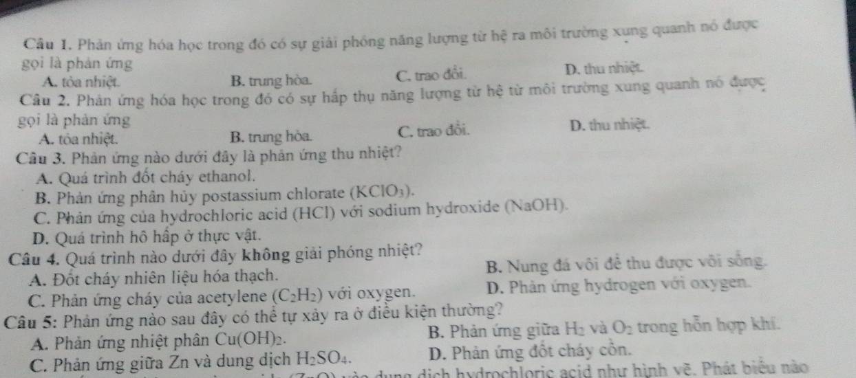 Cầu 1. Phản ứng hóa học trong đó có sự giải phóng năng lượng từ hệ ra môi trường xung quanh nó được
gọi là phản ứng
A. tòa nhiệt. B. trung hòa. C. trao đổi D. thu nhiệt.
Câu 2. Phản ứng hóa học trong đó có sự hấp thụ năng lượng từ hệ từ môi trường xung quanh nó được
gọi là phàn ứng D. thu nhiệt.
A. tóa nhiệt. B. trung hòa. C. trao đổi.
Câu 3. Phản ứng nào dưới đây là phản ứng thu nhiệt?
A. Quá trình đốt cháy ethanol.
B. Phản ứng phân hủy postassium chlorate (KClO_3).
C. Phân ứng của hydrochloric acid (HCl) với sodium hydroxide (NaOH).
D. Quá trình hô hấp ở thực vật.
Câu 4. Quá trình nào dưới đây không giải phóng nhiệt?
A. Đốt cháy nhiên liệu hóa thạch. B. Nung đá vôi để thu được vôi sống.
C. Phản ứng cháy của acetylene (C_2H_2) với oxygen. D. Phản ứng hydrogen với oxygen.
Câu 5: Phản ứng nào sau đây có thể tự xảy ra ở điều kiện thường?
A. Phản ứng nhiệt phân Cu(OH)_2. B. Phản ứng giữa H_2 và O_2 trong hỗn hợp khí.
C. Phản ứng giữa Zn và dung dịch H_2SO_4. D. Phản ứng đốt cháy cỗn.
g dịch hydrochloric acid như hình vẽ. Phát biểu nào