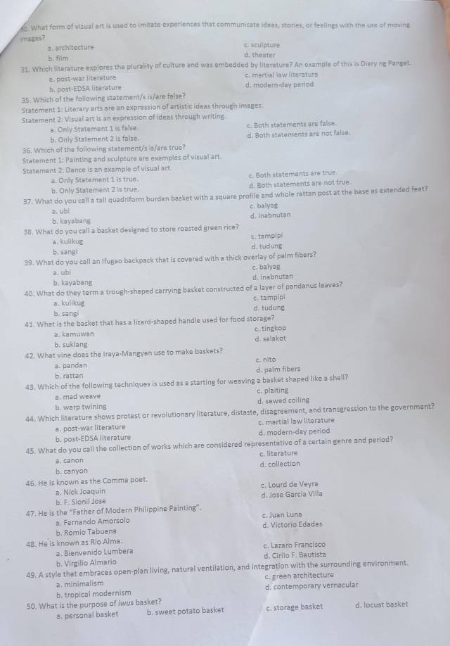 What form of visual art is used to imitate experiences that communicate ideas, stories, or feelings with the use of moving
mages?
a. architecture c. sculpture
b. film d. theater
31. Which literature explores the plurality of culture and was embedded by literature? An example of this is Diary ng Panget
a. post-war literature c. martial law literature
b. post-EDSA literature d. modern-day period
35. Which of the following statement/s is/are false?
Statement 1: Literary arts are an expression of artistic ideas through images.
Statement 2: Visual art is an expression of ideas through writing.
a. Only Statement 1 is false. c. Both statements are false.
b. Only Statement 2 is false. d. Both statements are not false.
36. Which of the following statement/s is/are true?
Statement 1: Painting and sculpture are examples of visual art.
Statement 2: Dance is an example of visual art.
a. Only Statement 1 is true. c. Both statements are true.
b. Only Statement 2 is true. d. Both statements are not true.
37. What do you call a tall quadriform burden basket with a square profile and whole rattan post at the base as extended feet?
a. ubi c. balyag
b. kayabang d. inabnutan
38. What do you call a basket designed to store roasted green rice?
a. kulikug c. tampipi
d. tudung
b. sangi
39. What do you call an Ifugao backpack that is covered with a thick overlay of palm fibers?
a. ubi c. balyag
b. kayabang d. inabnutan
40. What do they term a trough-shaped carrying basket constructed of a layer of pandanus leaves?
a. kulikug c. tampipi
b. sangi d. tudung
41. What is the basket that has a lizard-shaped handle used for food storage?
a. kamuwan c. tingkop
b. sukláng d. salakot
42. What vine does the Iraya-Mangyan use to make baskets?
a. pandan c. nito
b. rattan d. palm fibers
43. Which of the following techniques is used as a starting for weaving a basket shaped like a shell?
a. mad weave c. plaiting
b. warp twining d. sewed coiling
44. Which literature shows protest or revolutionary literature, distaste, disagreement, and transgression to the government?
a. post-war literature c. martial law literature
b. post-EDSA literature d. modern-day period
45. What do you call the collection of works which are considered representative of a certain genre and period?
a. canon c. literature
b. canyon d. collection
46. He is known as the Comma poet.
a. Nick Joaquin c. Lourd de Veyra
b. F. Sionil Jose d. Jose Garcia Villa
47. He is the “Father of Modern Philippine Painting”.
a. Fernando Amorsolo c. Juan Luna
b. Romio Tabuena d. Victorio Edades
48. He is known as Rio Alma. c. Lazaro Francisco
a. Bienvenido Lumbera
b. Virgilio Almario d. Cirilo F. Bautista
49. A style that embraces open-plan living, natural ventilation, and integration with the surrounding environment.
a. minimalism c. green architecture
b. tropical modernism d. contemporary vernacular
50. What is the purpose of iwus basket? d. locust basket
a. personal basket b. sweet potato basket c. storage basket