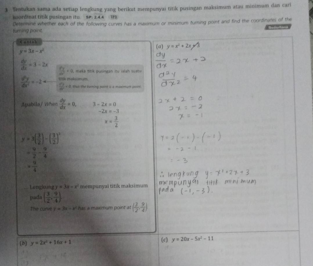 Tentukan sama ada setiap lengkung yang berikut mempunyai titik pusingan maksimum atau minimum dan cari
koordinat titik pusingan itu. SP: 2.4.4 TP3
Determine whether each of the following curves has a maximum or minimum turning point and find the coordinates of the
Se d la