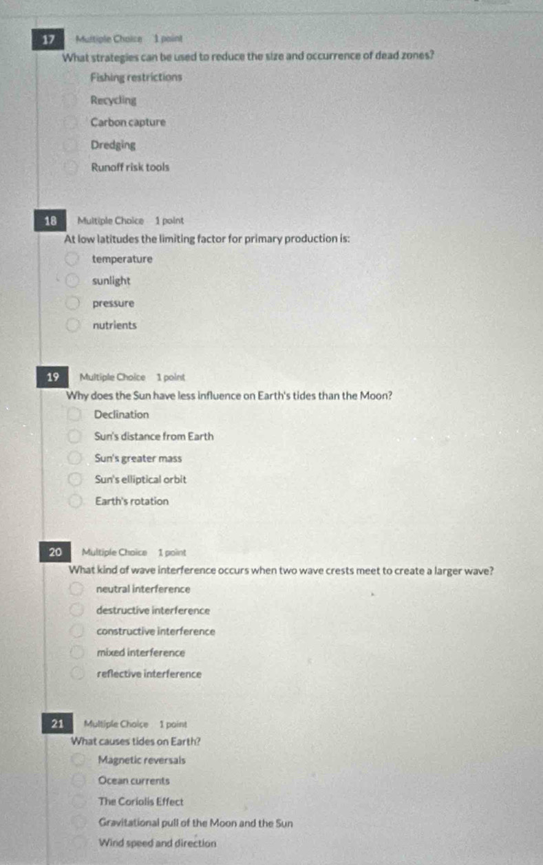 What strategies can be used to reduce the size and occurrence of dead zones?
Fishing restrictions
Recycling
Carbon capture
Dredging
Runoff risk tools
18 Multiple Choice 1 point
At low latitudes the limiting factor for primary production is:
temperature
sunlight
pressure
nutrients
19 Multiple Choice 1 point
Why does the Sun have less influence on Earth's tides than the Moon?
Declination
Sun's distance from Earth
Sun's greater mass
Sun's elliptical orbit
Earth's rotation
20 Multiple Choice 1 point
What kind of wave interference occurs when two wave crests meet to create a larger wave?
neutral interference
destructive interference
constructive interference
mixed interference
reflective interference
21 Multiple Choise 1 point
What causes tides on Earth?
Magnetic reversals
Ocean currents
The Corialis Effect
Gravitational pull of the Moon and the Sun
Wind speed and direction