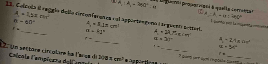 A_1:A_1=360°:alpha de seguenti proporzioni è quella corretta?
11. Calcola il raggio della circonferenza cui appartengono i seguenti settori. A=1.5π cm^2 A_x:A_c=alpha :360°
c
alpha =60°
_
r=
A_1=8.1π cm^2
1 punto per la risposta comretta
alpha =81°
_
A_1=18.75π cm^2
r=
alpha =30°
A_1=2,4π cm^2
_
r=
alpha =54°
12. Un settore circolare ha l’area di 108π cm^2
r=
Calcola l'ampiezza dellango
2 punti per ogni risposta corretta - m