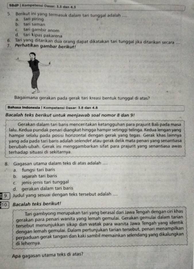 SBdP | Kompetensi Dasar: 3.3 dan 4.3
5. Berikut ini yang termasuk dalam tari tunggal adalah ....
a. tari piring
b. tari saman
c. tari gambir anom
d. tari kipas pakarena
6. Tari yang ditarikan dua orang dapat dikatakan tari tunggal jika ditarikan secara   
7. Perhatikan gambar berikut!
4
Bagaimana gerakan pada gerak tari kreasi bentuk tunggal di atas?
Bahasa Indonesia | Kompetensi Dasar: 3.8 dan 4.8
Bacalah teks berikut untuk menjawab soal nomor 8 dan 9!
Gerakan dalam tari baris menceritakan ketangguhan para prajurit Bali pada masa
lalu. Kedua pundak penari diangkat hingga hampir setinggi telinga. Kedua lengan yang
hampir selalu pada posisi horizontal dengan gerak yang tegas. Gerak khas lainnya
yang ada pada tari baris adalah selendet atau gerak delik mata penari yang senantiasa
berubah-ubah. Gerak ini menggambarkan sifat para prajurit yang senantiasa awas
terhadap situasi di sekitarnya.
8. Gagasan utama dalam teks di atas adalah ....
a. fungsi tari baris
b. sejarah tari baris
c. jenis-jenis tari tunggal
d. gerakan dalam tari baris
9. Judul yang sesuai dengan teks tersebut adalah ....
10. Bacalah teks berikut!
Tari gambyong merupakan tari yang berasal dari Jawa Tengah dengan ciri khas
gerakan para penari wanita yang lemah gemulai. Gerakan gemulai dalam tarian
tersebut menunjukkan sikap dan watak para wanita Jawa Tengah yang identik
dengan lemah gemulai. Dalam pertunjukan tarian tersebut, penari menampilkan
perpaduan gerak tangan dan kaki sambil memainkan selendang yang dikalungkan
di lehernya.
Apa gagasan utama teks di atas?