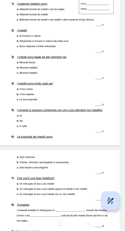 materiali metallici sono: VOTO_
a. Materiali formati da metalli o da loro leghe. FIRMA_
b. Materiali formati da metalli.
c. Materiali formati da metalli o da metalli e altre sostanze di tipo diverso.
_/1
2) I metalli:
a. Si trovano in natura
b. Raramente si trovano in natura allo stato puro.
c. Sono realizzati a livello industriale.
_/1
3) I metalli sono legati ad altri elementi nei:
a. Minerali fibrosi.
b. Minerali metallici.
c. Minerali metallici.
_/1
4) I metalli sono molto usati per:
a. Il loro colore.
b. ll loro aspetto.
c. Le loro proprietà
/1
5) I minerali si possono combinare con uno o più elementi non metallici:
a. Si.
b. No.
c. A volte.
_/1
6) Le proprietà dei metalli sono:
a. Solo chimiche.
b. Fisiche, chimiche, tecnologiche e meccaniche.
c. Solo fisiche e tecnologiche.
_/1
7) Che cos'è una lega metallica?
a. Un miscuglio di due o più metalli.
b. Un miscuglio di due o più metalli oppure di metalli e non metalli.
c. Un miscuglio di uno o più metalli con un non metallo.

8) Completa:
I materiali metallici si distinguono in , ricavati dai minera
di ferro e da_ , costruiti da altri metalli diversi dal ferro o da
loro leghe.
_/2