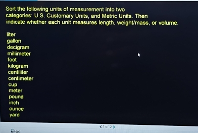 Sort the following units of measurement into two
categories: U.S. Customary Units, and Metric Units. Then
indicate whether each unit measures length, weight/mass, or volume.
liter
gallon
decigram
millimeter
foot
kilogram
centiliter
centimeter
cup
meter
pound
inch
ounce
yard
《 1 af2