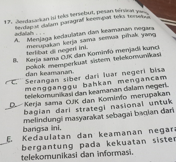 Berdasarkan isi teks tersebut, pesan tersirat yan
terdapat dalam paragraf keempat teks tersebut
adalah . . .
A. Menjaga kedaulatan dan keamanan negara
merupakan kerja sama semua pihak yang
terlibat di negeri ini.
B. Kerja sama OJK dan Kominfò menjadi kunci
pokok memperkuat sistem telekomunikasi
dan keamanan.
C. Serangan siber dari luar negeri bisa
mengganggu bahkan mengancam 
telekomunikasi dan keamanan dalam negeri.
D. Kerja sama OJK dan Kominfo merupakan
bagian dari strategi nasional untuk
melindungi masyarakat sebagai baqian dari
bangsa ini.
E. Kedaulatan dan keamanan negara
bergantung pada kekuatan sister
telekomunikasi dan informasi.