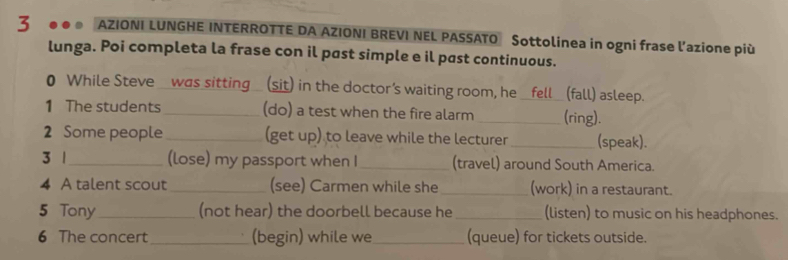 3 . AZIONI LUNGHE INTERROTTE DA AZIONI BREVI NEL PASSATO Sottolinea in ogni frase l'azione più 
lunga. Poi completa la frase con il past simple e il past continuous. 
0 While Steve _was sitting_ (sit) in the doctor's waiting room, he _fell_ (fall) asleep. 
1 The students_ (do) a test when the fire alarm _(ring). 
2 Some people _(get up) to leave while the lecturer _(speak). 
3 1_ (lose) my passport when I_ (travel) around South America. 
4 A talent scout _(see) Carmen while she _(work) in a restaurant. 
5 Tony_ (not hear) the doorbell because he_ (listen) to music on his headphones. 
6 The concert_ (begin) while we_ (queue) for tickets outside.