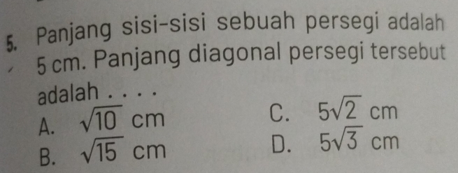 Panjang sisi-sisi sebuah persegi adalah
5 cm. Panjang diagonal persegi tersebut
adalah . . . .
A. sqrt(10)cm
C. 5sqrt(2)cm
B. sqrt(15)cm
D. 5sqrt(3)cm