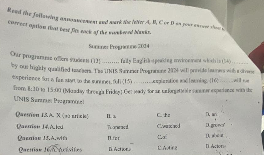 Read the following announcement and mark the letter A, B, C or D on your answer sheet t
correct option that best fits each of the numbered blanks.
Summer Programme 2024
Our programme offers students (13) ......... fully English-speaking environment which is (14)_
by our highly qualified teachers. The UNIS Summer Programme 2024 will provide learners with a diverse
experience for a fun start to the summer, full (15) …….exploration and learning. (16) ……..will run
from 8:30 to 15:00 (Monday through Friday).Get ready for an unforgettable summer experience with the
UNIS Summer Programme!
Question 13.A. X (no article) B. a C. the D. an
Question 14.A.led B.opened C.watched D.grown'
Question 15.A.with B.for C.of D. about .
Question 16 A. Activities B.Actions C.Acting D.Actors，