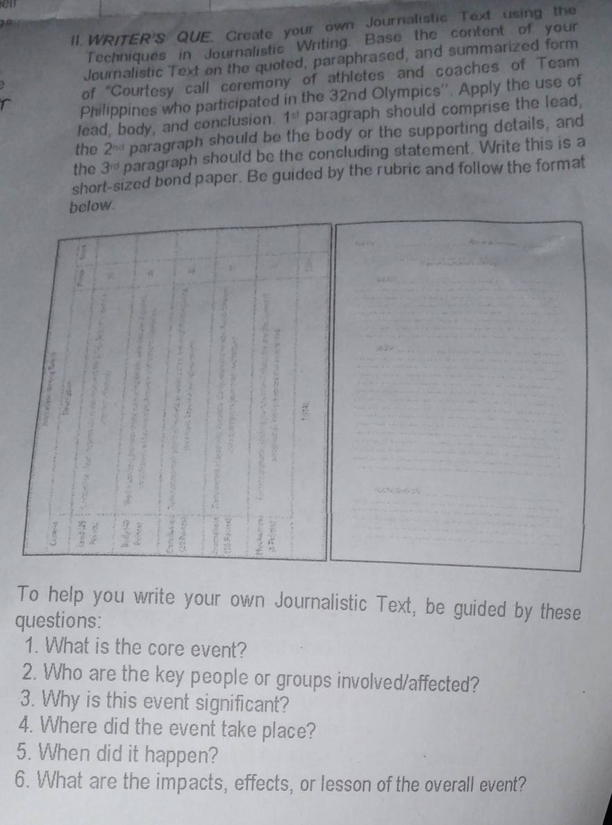 WRITER'S QUE. Create your own Journalistic Text using the 
Techniques in Journalistic Writing. Base the content of your 
Journalistic Text on the quoted, paraphrased, and summarized form 
of “Courtesy call ceremony of athletes and coaches of Team 
Philippines who participated in the 32nd Olympics''. Apply the use of 
lead, body, and conclusion. 1^(st) paragraph should comprise the lead, 
the 2^(nd) paragraph should be the body or the supporting details, and 
the 3^(rd) paragraph should be the concluding statement. Write this is a 
short-sized bond paper. Be guided by the rubric and follow the format 
below 
To help you write your own Journalistic Text, be guided by these 
questions: 
1. What is the core event? 
2. Who are the key people or groups involved/affected? 
3. Why is this event significant? 
4. Where did the event take place? 
5. When did it happen? 
6. What are the impacts, effects, or lesson of the overall event?