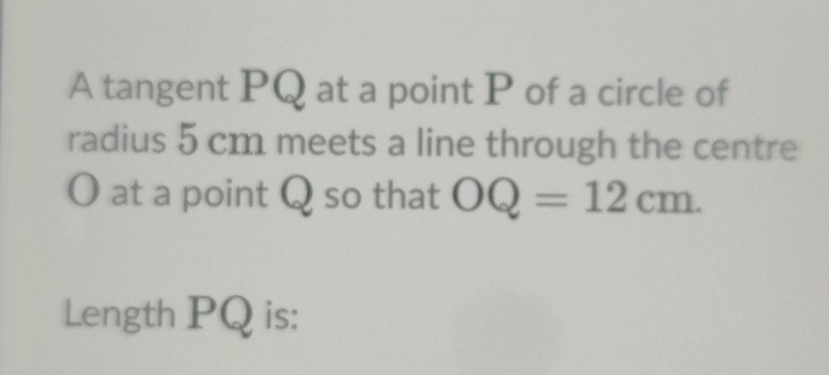 A tangent PQ at a point P of a circle of 
radius 5 cm meets a line through the centre
O at a point Q so that OQ=12cm. 
Length PQ is: