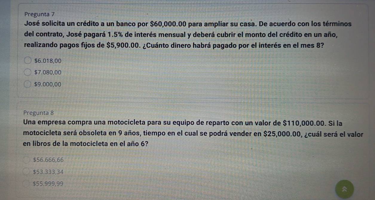 Pregunta 7
José solicita un crédito a un banco por $60,000.00 para ampliar su casa. De acuerdo con los términos
del contrato, José pagará 1.5% de interés mensual y deberá cubrir el monto del crédito en un año,
realizando pagos fijos de $5,900.00. ¿Cuánto dinero habrá pagado por el interés en el mes 8?
$6.018,00
$7.080,00
$9.000,00
Pregunta 8
Una empresa compra una motocicleta para su equipo de reparto con un valor de $110,000.00. Si la
motocicleta será obsoleta en 9 años, tiempo en el cual se podrá vender en $25,000.00, ¿cuál será el valor
en libros de la motocicleta en el año 6?
$56.666,66
$53.333,34
$55.999,99