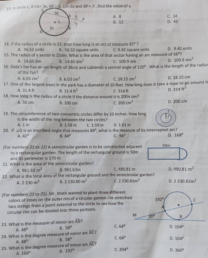 In circle L, if CA=3x,AP=5,DB=2x and BP=7 , find the value of x.
A. 8 C. 24
B. 12 D. 42
14. If the radius of a circle is 12, then how long is an arc of measure 45° ?
A. 56.52 units B. 56.52 square units C. 9.42 square units D. 9.42 units
15. The radius of a sector is 15dm. What is the area of that sector having an arc measure of 56° ?
A. 14.65 dm B. 14.65dm^2 C. 109.9 dm D. 109.9dm^2
16. Gela’s fan has an arc length of 38cm and subtends a central angle of 120°. What is the length of the radius
of the fan?
A. 6.03cm^2 B. 6.03cm^2 C. 18.15cm^2 D. 18.15 cm
17. One of the largest trees in the park has a diameter of 10 feet. How long does it take a rope to go around it
A. 31.4 ft B. 31.4ft^2 C. 314 ft
D. 314ft^2
18. How long is the radius of a circle if the distance around it is 200π cm?
A. 50 cm B. 100 cm C. 100cm^2 D. 200 cm
19. The circumference of two concentric circles differ by 10 inches. How long
is the width of the ring between the two circles?
A. 1 in B. 1.58 in C. 1.59 in D. 1.61 in
20. If ∠ G is an inscribed angle that measures 84° ', what is the measure of its intercepted arc?
A. 42° B. 84° C. 96° D. 168°
(For numbers 21 to 22) A semicircular garden is to be constructed adjacent
to a rectangular garden. The length of the rectangular ground is 50m
and its perimeter is 170 m
21. What is the area of the semicircular garden?
A. 961.63m^2 B. 961.63m C. 480.81 m D. 480.81m^2
22. What is the total area of the rectangular ground and the semicircular garden?
A. 2230m^2 B. 2230.80m^2 C. 2230.81m^2 D. 2230.82m^2
(For numbers 23 to 25). Mr. Math wanted to plant three different
colors of roses on the outer rim of a circular garden. He stretch
two strings from a point external to the circle to see how the
circular rim can be divided into three portions.
23. What is the measure of minor arc widehat AB ?
A. 48° B. 58°
C. 64° D. 104°
24. What is the degree measure of minor arc widehat BC
A. 48° B. 58°
C. 64° D. 104°
25. What is the degree measure of minor arc widehat AC 2
A. 168° B. 192°
C. 204° D. 360°