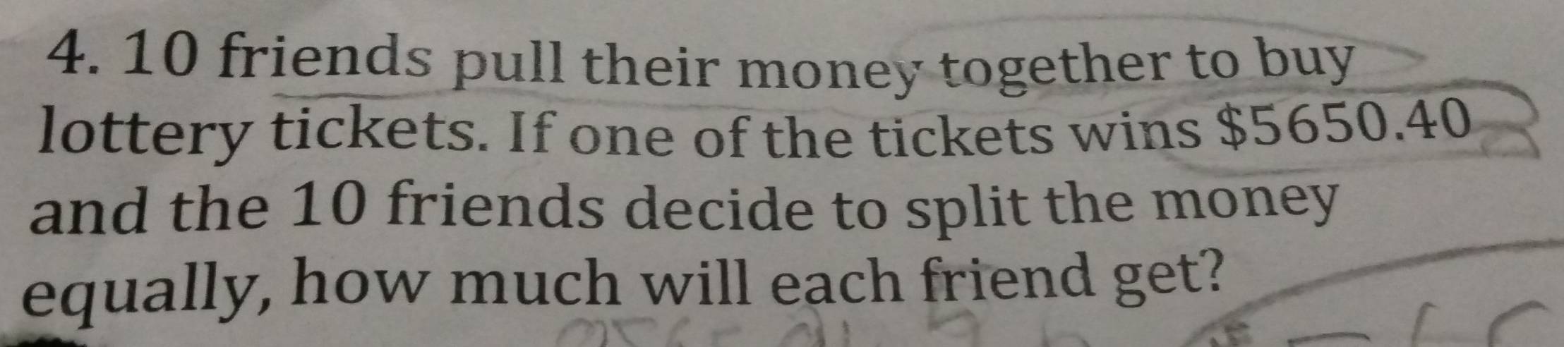 10 friends pull their money together to buy 
lottery tickets. If one of the tickets wins $5650.40
and the 10 friends decide to split the money 
equally, how much will each friend get?