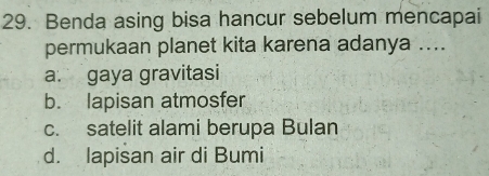 Benda asing bisa hancur sebelum mencapai
permukaan planet kita karena adanya ....
a. gaya gravitasi
b. lapisan atmosfer
c. satelit alami berupa Bulan
d. lapisan air di Bumi