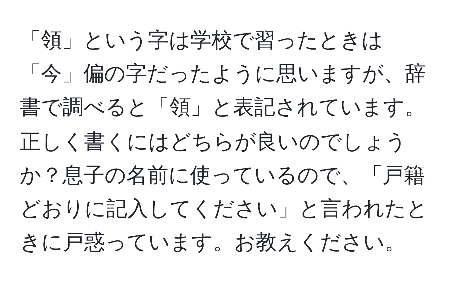 「領」という字は学校で習ったときは「今」偏の字だったように思いますが、辞書で調べると「領」と表記されています。正しく書くにはどちらが良いのでしょうか？息子の名前に使っているので、「戸籍どおりに記入してください」と言われたときに戸惑っています。お教えください。