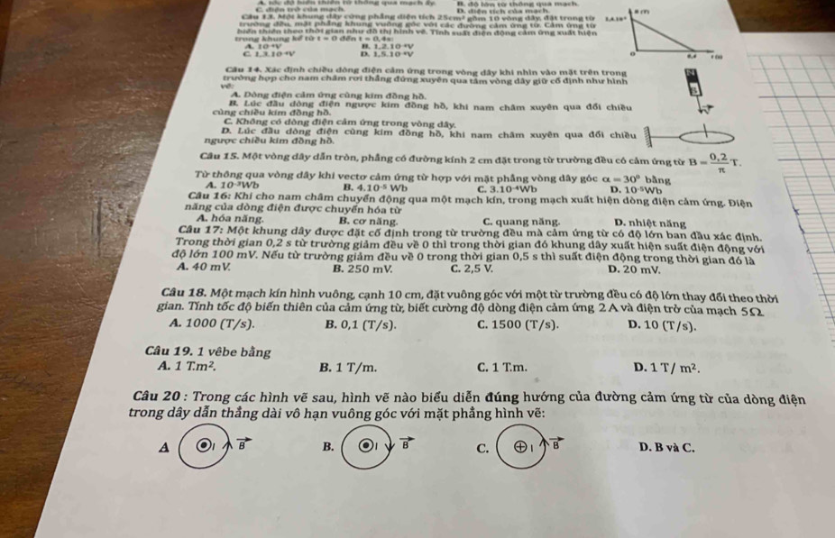 C. điện trở của mạch A. sóc độ hiên thiên từ thông qua mạch ấy D. diện tích của mạch 
Cầu 13. Một khung đây cùng phẳng diện tích 25cm² gồm 10 vòng đây, đặt trong từ
trường đều, mặt phẳng khung vuỡng gốc với các đường cảm ứng từ. Cảm ứng từ
tron khung kể  t ừ hiến thiên theo thời gian như đô thị hình về. Tính suất điện đông cảm ứng xuất hiện
t=c
A. 1 0 đến t = 0.4=
B. 1 2.10+V
Câu 14. Xác định chiều đông điện cảm ứng trong vòng dây khi nhìn vào mặt trên trong
trường hợp cho nam châm rơi thắng đứng xuyên qua tâm vòng dây giữ cổ định như hình
A. Dòng điện cảm ứng cùng kim đồng hồ.
B. Lúc đầu dòng điện ngược kim đồng hồ, khi nam châm xuyên qua đổi chiều
cùng chiều kim đồng hồ.
C. Không có dòng điện cảm ứng trong vòng dây.
D. Lúc đầu dòng điện cùng kim đồng hồ, khi nam châm xuyên qua đổi chiều
ngược chiều kim đồng hồ.
Câu 15. Một vòng dây dẫn tròn, phầng có đường kính 2 cm đặt trong từ trường đều có cảm ứng từ B= (0,2)/π  T.
Từ thông qua vòng dây khi vectơ cảm ứng từ hợp với mặt phẳng vòng dây góc alpha =30° bằng
A. 10·²Wb B. 4.10^(-5)Wb C. 3.10^(-4)Wb D. 10^(-5)Wb
Câu 16: Khi cho nam châm chuyển động qua một mạch kín, trong mạch xuất hiện dòng điện cảm ứng. Điện
năng của dòng điện được chuyển hóa từ
A. hóa năng. B. cơ năng. C. quang năng D. nhiệt năng
Câu 17: Một khung dây được đặt cố định trong từ trường đều mà cảm ứng từ có độ lớn ban đầu xác định.
Trong thời gian 0,2 s từ trường giảm đều về 0 thì trong thời gian đó khung dây xuất hiện suất điện động với
độ lớn 100 mV. Nếu từ trường giảm đều về 0 trong thời gian 0,5 s thì suất điện động trong thời gian đó là
A. 40 mV B. 250 mV C. 2,5 V. D. 20 mV.
Câu 18. Một mạch kín hình vuông, cạnh 10 cm, đặt vuông góc với một từ trường đều có độ lớn thay đổi theo thời
gian. Tính tốc độ biến thiên của cảm ứng từ, biết cường độ dòng điện cảm ứng 2 A và điện trở của mạch 5Ω2
A. 1000 (T/s). B. 0,1 (T/s). C. 1500 (T/s). D. 10 (T/s).
Câu 19. 1 vêbe bằng
A. 1T.m^2. B. 1 T/m. C. 1 Tm. D. 1T/m^2.
Câu 20 : Trong các hình vẽ sau, hình vẽ nào biểu diễn đúng hướng của đường cảm ứng từ của dòng điện
trong dây dẫn thẳng dài vô hạn vuông góc với mặt phẳng hình vẽ:
A )1 vector B B. vector B C. ㊉1 vector B D. B và C.